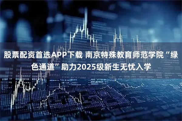 股票配资首选APP下载 南京特殊教育师范学院“绿色通道”助力2025级新生无忧入学