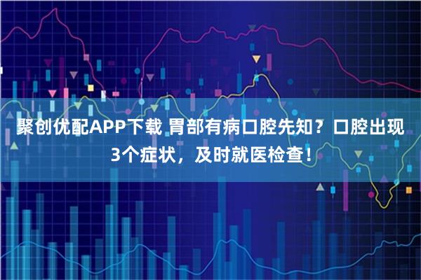 聚创优配APP下载 胃部有病口腔先知？口腔出现3个症状，及时就医检查！