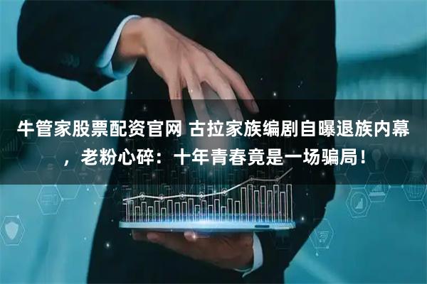 牛管家股票配资官网 古拉家族编剧自曝退族内幕，老粉心碎：十年青春竟是一场骗局！
