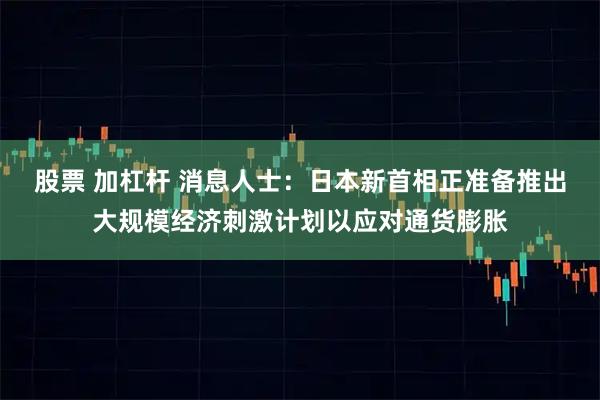 股票 加杠杆 消息人士：日本新首相正准备推出大规模经济刺激计划以应对通货膨胀