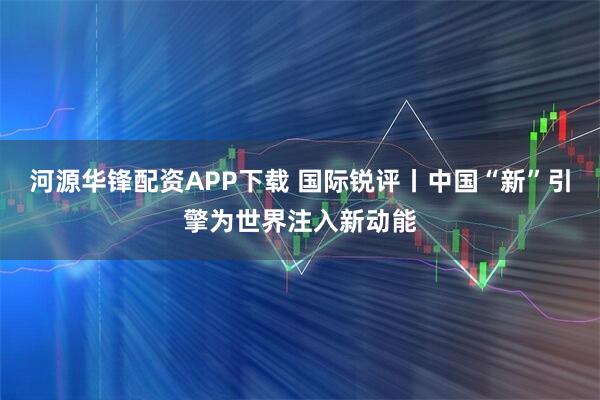 河源华锋配资APP下载 国际锐评丨中国“新”引擎为世界注入新动能