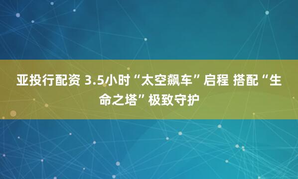 亚投行配资 3.5小时“太空飙车”启程 搭配“生命之塔”极致守护