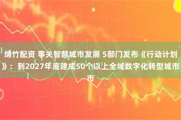 绵竹配资 事关智慧城市发展 5部门发布《行动计划》：到2027年底建成50个以上全域数字化转型城市