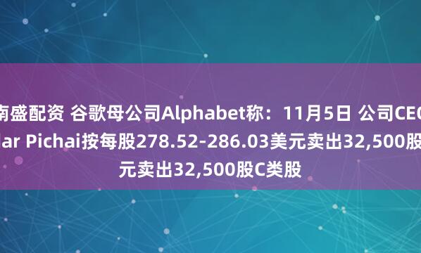 南盛配资 谷歌母公司Alphabet称：11月5日 公司CEO Sundar Pichai按每股278.52-286.03美元卖出32,500股C类股
