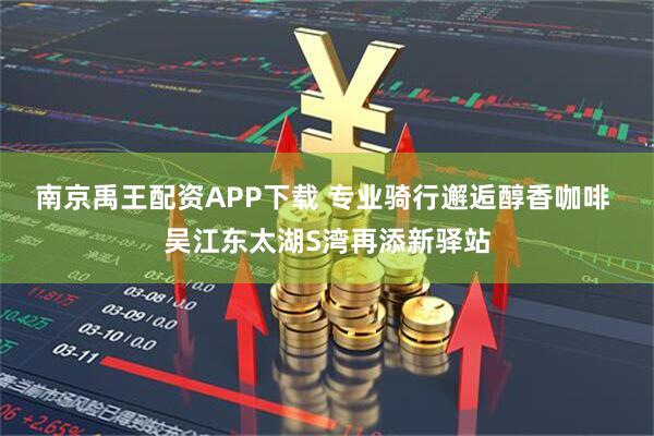 南京禹王配资APP下载 专业骑行邂逅醇香咖啡 吴江东太湖S湾再添新驿站