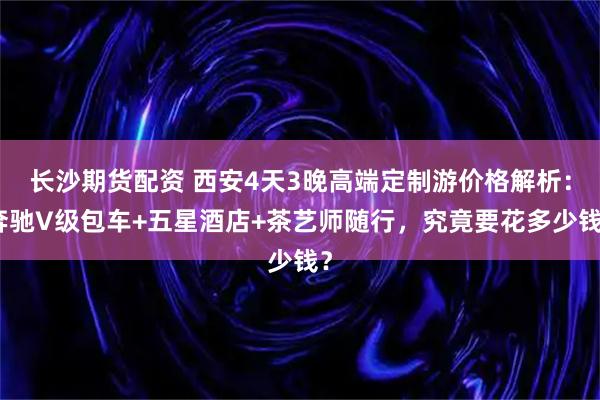 长沙期货配资 西安4天3晚高端定制游价格解析：奔驰V级包车+五星酒店+茶艺师随行，究竟要花多少钱？