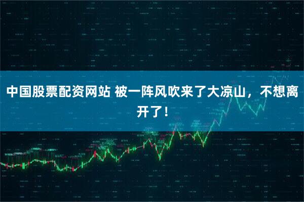 中国股票配资网站 被一阵风吹来了大凉山，不想离开了！