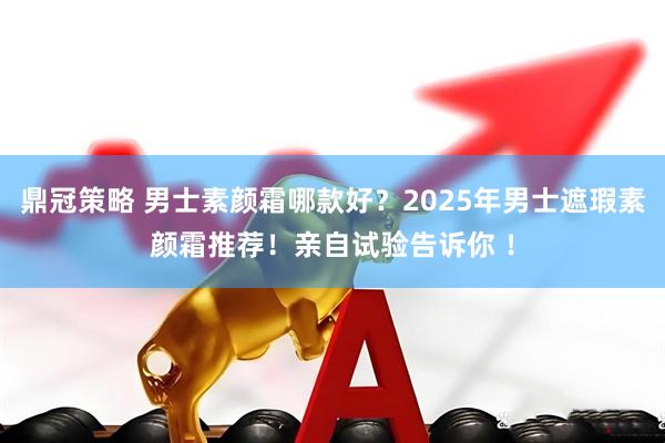 鼎冠策略 男士素颜霜哪款好？2025年男士遮瑕素颜霜推荐！亲自试验告诉你 ！