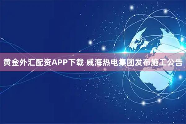 黄金外汇配资APP下载 威海热电集团发布施工公告