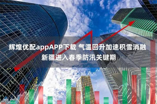 辉煌优配appAPP下载 气温回升加速积雪消融 新疆进入春季防汛关键期