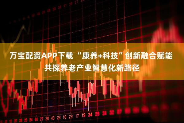 万宝配资APP下载 “康养+科技”创新融合赋能 共探养老产业智慧化新路径