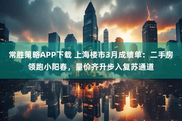 常胜策略APP下载 上海楼市3月成绩单：二手房领跑小阳春，量价齐升步入复苏通道