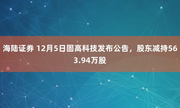 海陆证券 12月5日固高科技发布公告，股东减持563.94万股