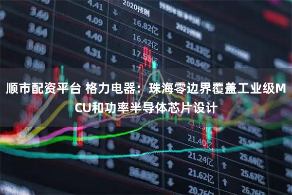 顺市配资平台 格力电器：珠海零边界覆盖工业级MCU和功率半导体芯片设计