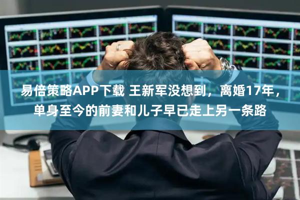 易倍策略APP下载 王新军没想到，离婚17年，单身至今的前妻和儿子早已走上另一条路