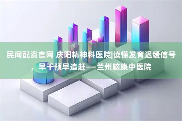 民间配资官网 庆阳精神科医院|读懂发育迟缓信号，早干预早追赶——兰州脑康中医院