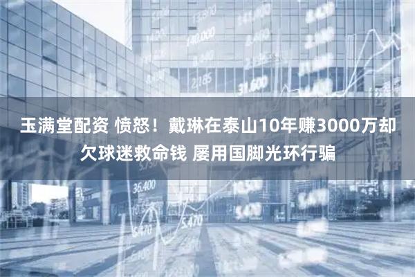 玉满堂配资 愤怒！戴琳在泰山10年赚3000万却欠球迷救命钱 屡用国脚光环行骗
