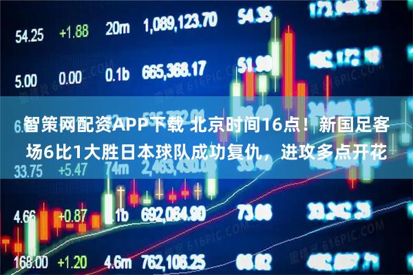智策网配资APP下载 北京时间16点！新国足客场6比1大胜日本球队成功复仇，进攻多点开花