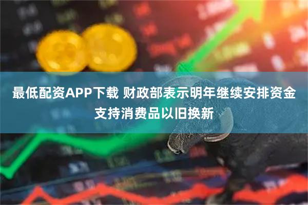 最低配资APP下载 财政部表示明年继续安排资金支持消费品以旧换新