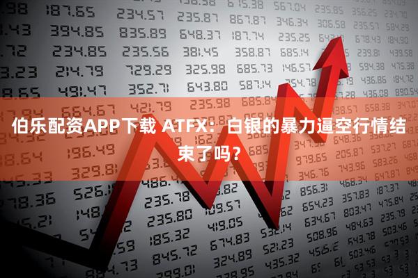 伯乐配资APP下载 ATFX：白银的暴力逼空行情结束了吗？
