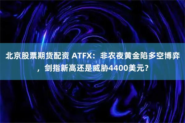 北京股票期货配资 ATFX：非农夜黄金陷多空博弈，剑指新高还是威胁4400美元？