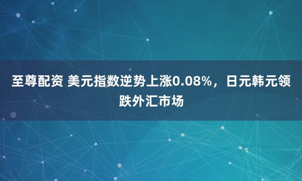 至尊配资 美元指数逆势上涨0.08%，日元韩元领跌外汇市场