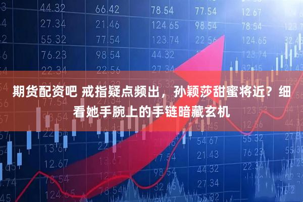 期货配资吧 戒指疑点频出，孙颖莎甜蜜将近？细看她手腕上的手链暗藏玄机