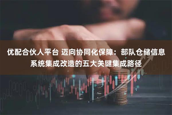 优配合伙人平台 迈向协同化保障：部队仓储信息系统集成改造的五大关键集成路径