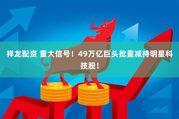 祥龙配资 重大信号！49万亿巨头批量减持明星科技股！