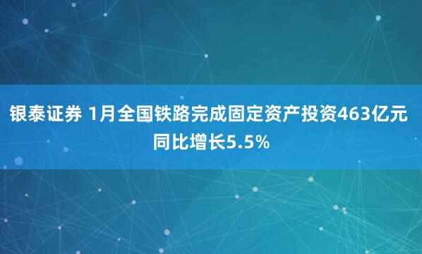 银泰证券 1月全国铁路完成固定资产投资463亿元 同比增长5.5%