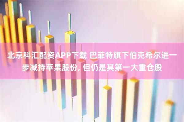 北京科汇配资APP下载 巴菲特旗下伯克希尔进一步减持苹果股份, 但仍是其第一大重仓股