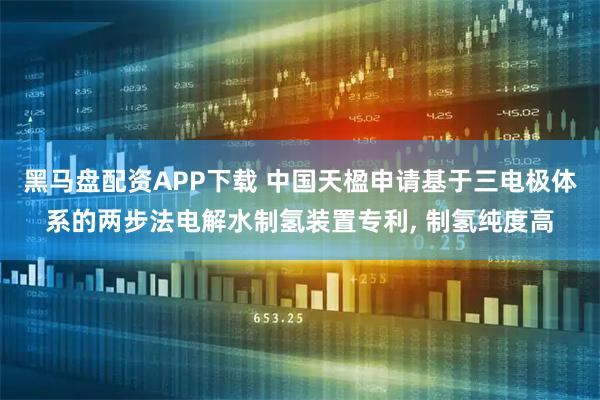黑马盘配资APP下载 中国天楹申请基于三电极体系的两步法电解水制氢装置专利, 制氢纯度高