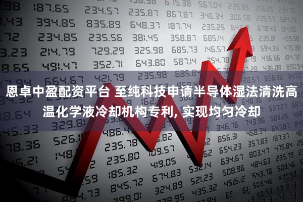恩卓中盈配资平台 至纯科技申请半导体湿法清洗高温化学液冷却机构专利, 实现均匀冷却