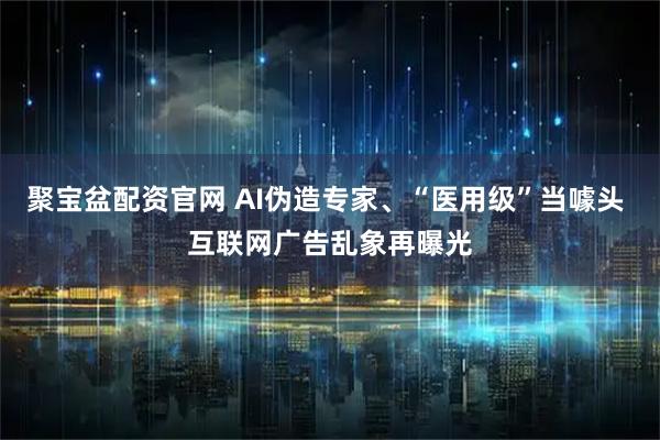 聚宝盆配资官网 AI伪造专家、“医用级”当噱头 互联网广告乱象再曝光