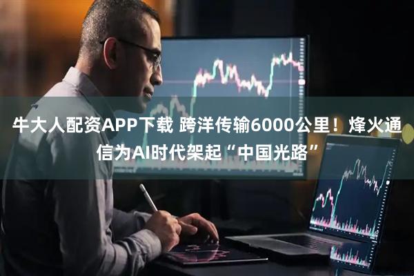 牛大人配资APP下载 跨洋传输6000公里！烽火通信为AI时代架起“中国光路”