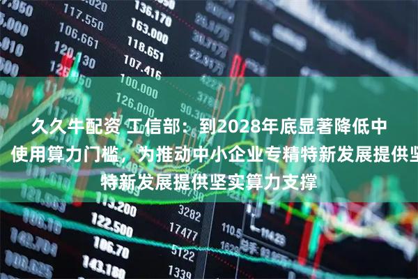 久久牛配资 工信部：到2028年底显著降低中小企业获取、使用算力门槛，为推动中小企业专精特新发展提供坚实算力支撑